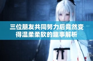 三位朋友共同努力后竟然变得温柔柔软的趣事解析