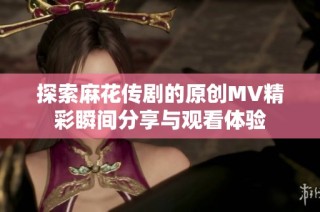 探索麻花传剧的原创MV精彩瞬间分享与观看体验
