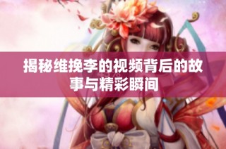 揭秘维挽李的视频背后的故事与精彩瞬间