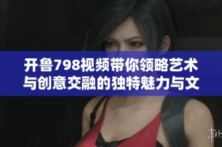 开鲁798视频带你领略艺术与创意交融的独特魅力与文化旅程