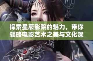 探索星辰影院的魅力，带你领略电影艺术之美与文化深度