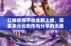 红袖视频平台全新上线，探索多元化创作与分享的无限可能