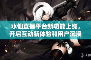 水仙直播平台新功能上线，开启互动新体验和用户沉浸感