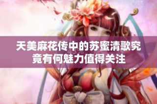 天美麻花传中的苏蜜清歌究竟有何魅力值得关注