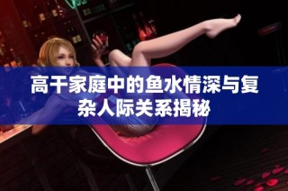 高干家庭中的鱼水情深与复杂人际关系揭秘