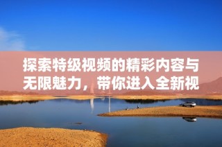探索特级视频的精彩内容与无限魅力，带你进入全新视听体验