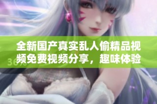 全新国产真实乱人偷精品视频免费视频分享，趣味体验尽在其中