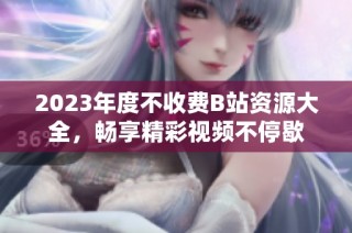 2023年度不收费B站资源大全，畅享精彩视频不停歇