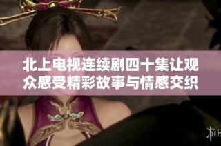 北上电视连续剧四十集让观众感受精彩故事与情感交织