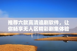 推荐六款高清追剧软件，让你畅享无人区精彩剧集体验