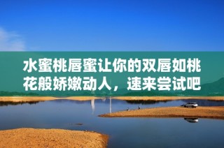水蜜桃唇蜜让你的双唇如桃花般娇嫩动人，速来尝试吧