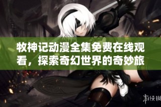 牧神记动漫全集免费在线观看，探索奇幻世界的奇妙旅程一触即发