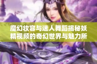 魔幻妆容与迷人舞蹈揭秘妖精视频的奇幻世界与魅力所在