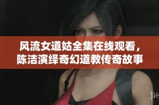 风流女道姑全集在线观看，陈洁演绎奇幻道教传奇故事