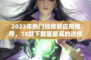 2023年热门短视频应用推荐，18款下载量最高的选择一网打尽