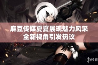 麻豆传媒夏夏展现魅力风采全新视角引发热议