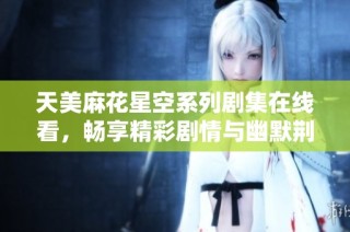 天美麻花星空系列剧集在线看，畅享精彩剧情与幽默荆棘