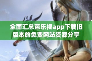 全面汇总芭乐视app下载旧版本的免费网站资源分享