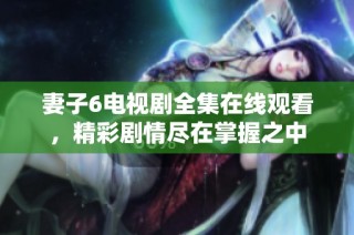 妻子6电视剧全集在线观看，精彩剧情尽在掌握之中
