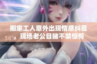 搬家工人意外出现情感纠葛，现场老公目睹不禁惊愕