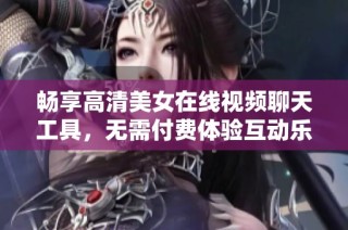 畅享高清美女在线视频聊天工具，无需付费体验互动乐趣