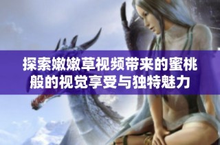 探索嫩嫩草视频带来的蜜桃般的视觉享受与独特魅力