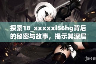 探索18_xxxxxl56hg背后的秘密与故事，揭示其深层含义