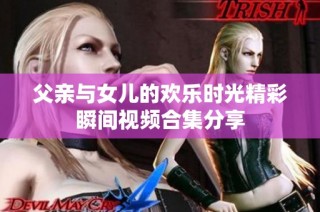 父亲与女儿的欢乐时光精彩瞬间视频合集分享