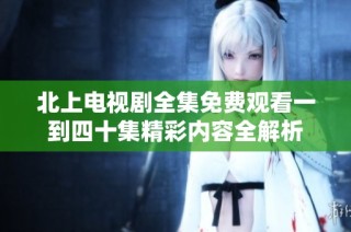 北上电视剧全集免费观看一到四十集精彩内容全解析