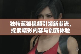 独特蓝狐视频引领新潮流，探索精彩内容与创新体验
