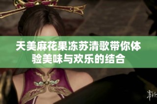 天美麻花果冻苏清歌带你体验美味与欢乐的结合
