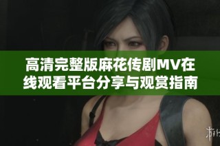 高清完整版麻花传剧MV在线观看平台分享与观赏指南