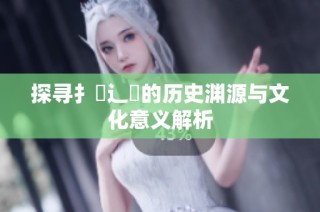 探寻扌喿辶畐的历史渊源与文化意义解析