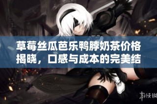 草莓丝瓜芭乐鸭脖奶茶价格揭晓，口感与成本的完美结合