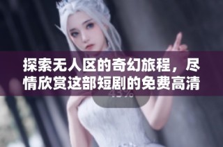 探索无人区的奇幻旅程，尽情欣赏这部短剧的免费高清观看体验