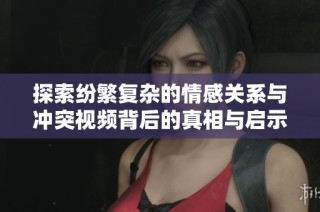 探索纷繁复杂的情感关系与冲突视频背后的真相与启示