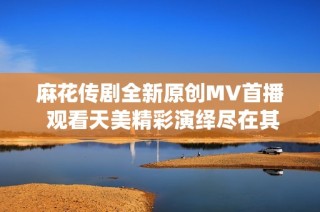 麻花传剧全新原创MV首播 观看天美精彩演绎尽在其中
