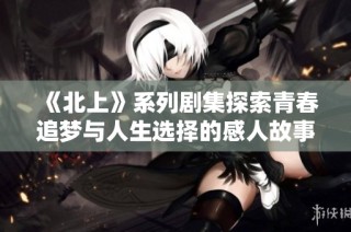 《北上》系列剧集探索青春追梦与人生选择的感人故事