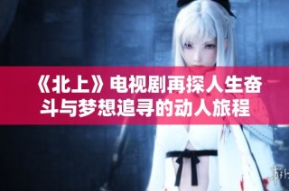 《北上》电视剧再探人生奋斗与梦想追寻的动人旅程