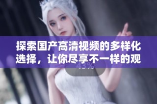 探索国产高清视频的多样化选择，让你尽享不一样的观影体验