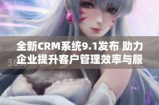 全新CRM系统9.1发布 助力企业提升客户管理效率与服务质量