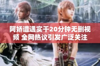 阿娇遭遇实干20分钟无删视频 全网热议引发广泛关注