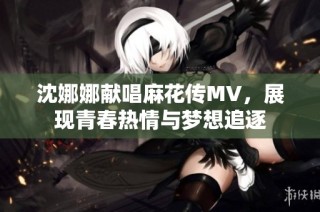沈娜娜献唱麻花传MV，展现青春热情与梦想追逐