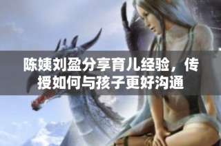 陈姨刘盈分享育儿经验，传授如何与孩子更好沟通