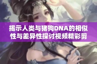 揭示人类与猪狗DNA的相似性与差异性探讨视频精彩剪辑