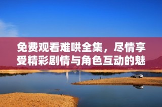 免费观看难哄全集，尽情享受精彩剧情与角色互动的魅力