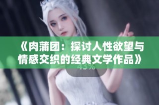 《肉蒲团：探讨人性欲望与情感交织的经典文学作品》