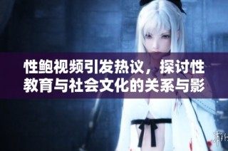 性鲍视频引发热议，探讨性教育与社会文化的关系与影响