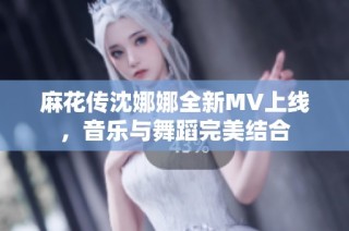麻花传沈娜娜全新MV上线，音乐与舞蹈完美结合
