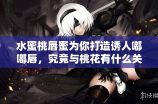 水蜜桃唇蜜为你打造诱人嘟嘟唇，究竟与桃花有什么关系呢